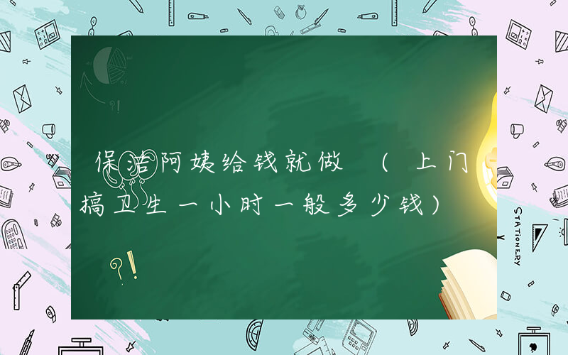 保洁阿姨给钱就做 (上门搞卫生一小时一般多少钱)